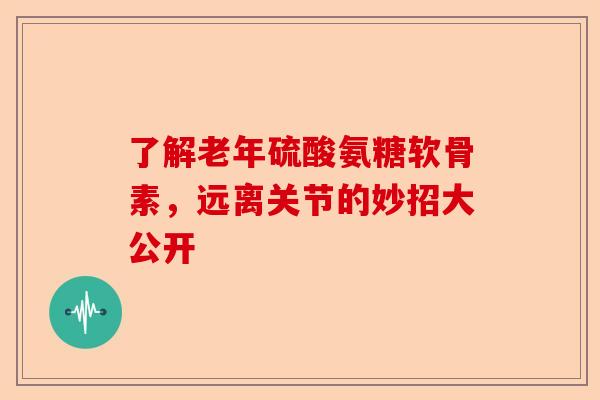 了解老年硫酸氨糖软骨素，远离关节的妙招大公开