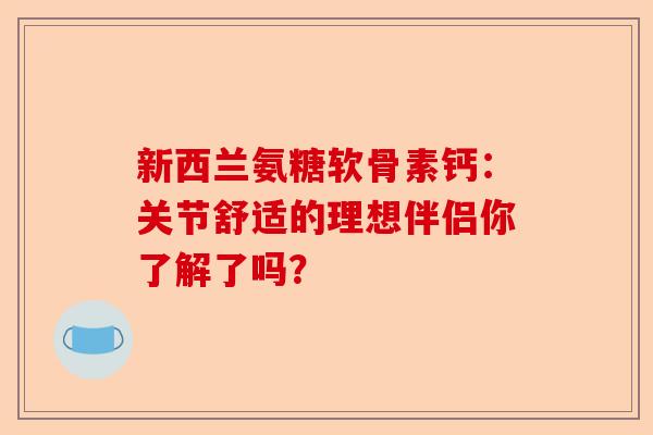 新西兰氨糖软骨素钙：关节舒适的理想伴侣你了解了吗？