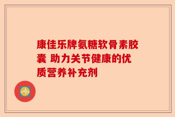 康佳乐牌氨糖软骨素胶囊 助力关节健康的优质营养补充剂 康佳乐牌氨糖软骨素胶囊 助力关节健康的优质营养补充剂