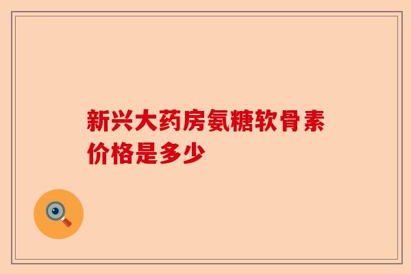 新兴大药房氨糖软骨素价格是多少