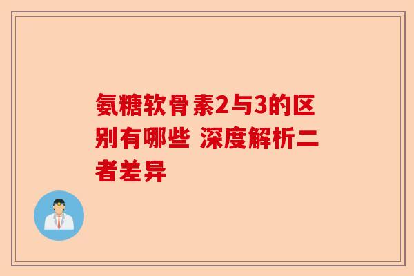 氨糖软骨素2与3的区别有哪些 深度解析二者差异 氨糖软骨素2与3的区别有哪些 深度解析二者差异