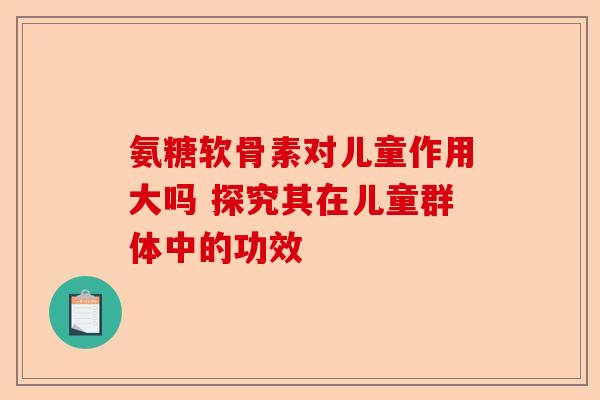 氨糖软骨素对儿童作用大吗 探究其在儿童群体中的功效 氨糖软骨素对儿童作用大吗 探究其在儿童群体中的功效
