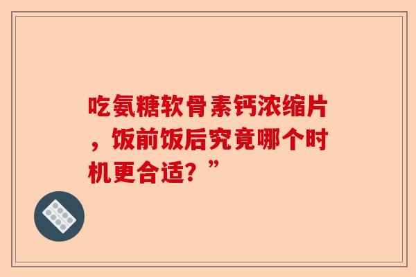 吃氨糖软骨素钙浓缩片，饭前饭后究竟哪个时机更合适？”