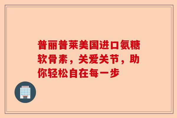 普丽普莱美国进口氨糖软骨素,关爱关节,助你轻松自在每一步 普丽普莱美国进口氨糖软骨素,关爱关节,助你轻松自在每一步