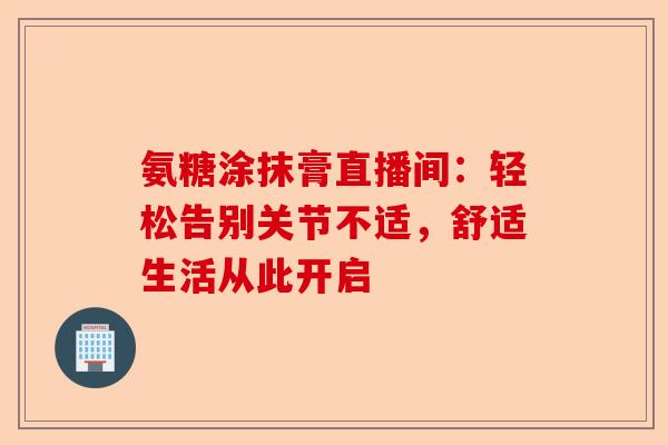 氨糖涂抹膏直播间:轻松告别关节不适,舒适生活从此开启 氨糖涂抹膏直播间:轻松告别关节不适,舒适生活从此开启