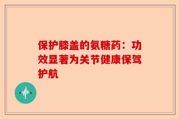 保护膝盖的氨糖药：功效显著为关节健康保驾护航