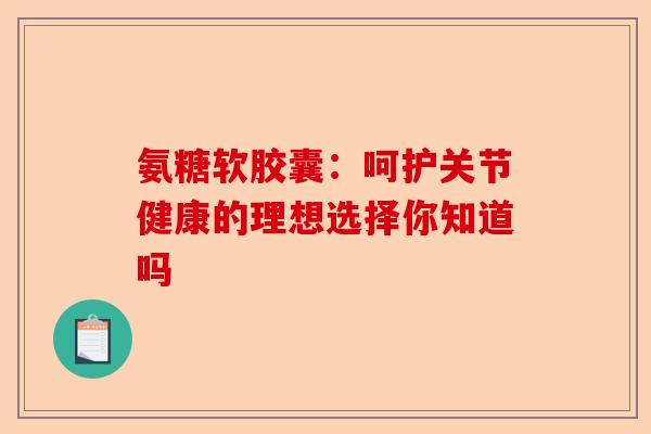 氨糖软胶囊：呵护关节健康的理想选择你知道吗