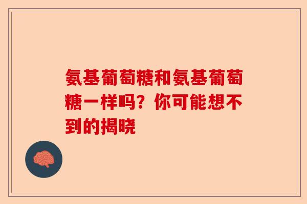 氨基葡萄糖和氨基葡萄糖一样吗？你可能想不到的揭晓