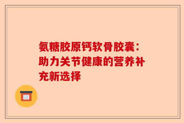 氨糖胶原钙软骨胶囊：助力关节健康的营养补充新选择