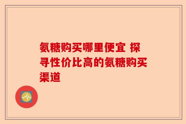 氨糖购买哪里便宜 探寻性价比高的氨糖购买渠道