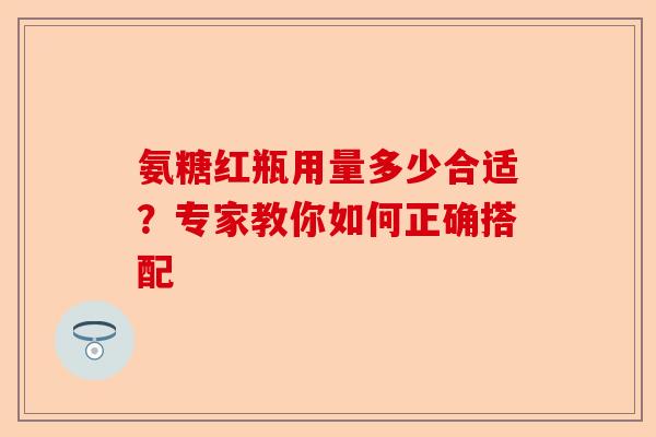 氨糖红瓶用量多少合适？专家教你如何正确搭配