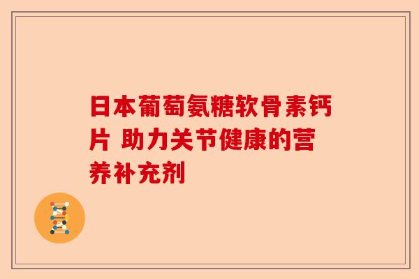 日本葡萄氨糖软骨素钙片 助力关节健康的营养补充剂
