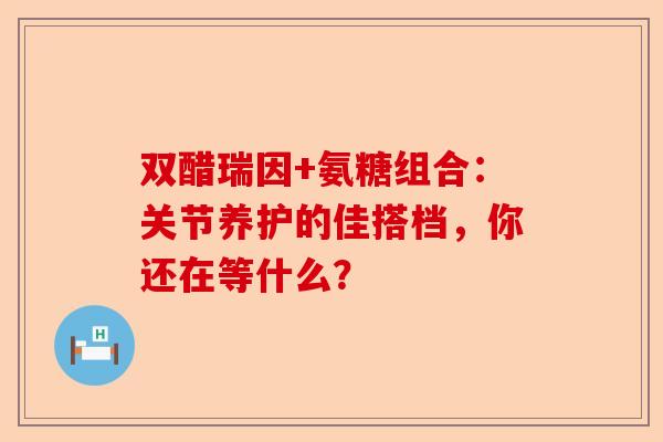 双醋瑞因+氨糖组合：关节养护的佳搭档，你还在等什么？