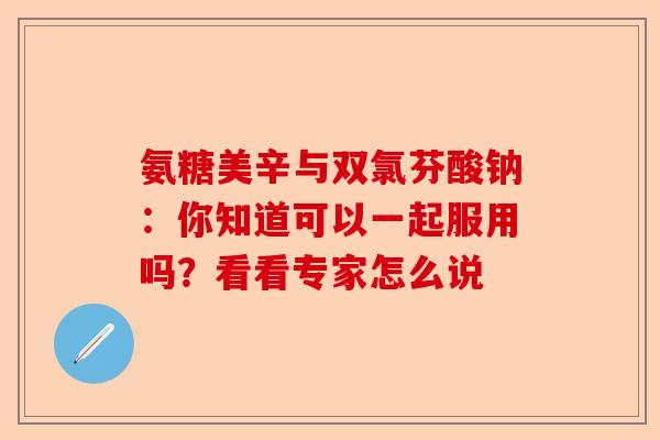 氨糖美辛与双氯芬酸钠：你知道可以一起服用吗？看看专家怎么说