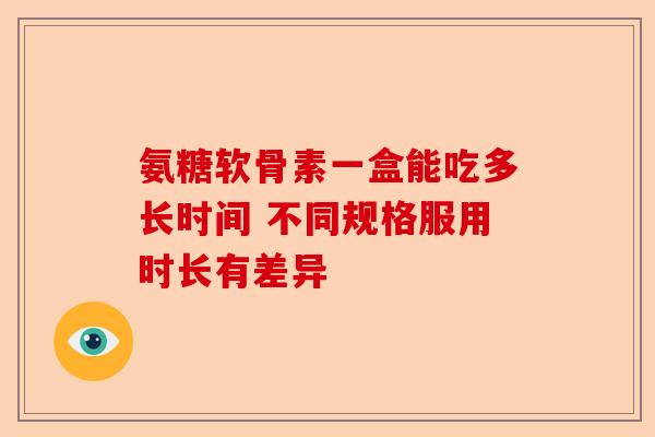 氨糖软骨素一盒能吃多长时间 不同规格服用时长有差异