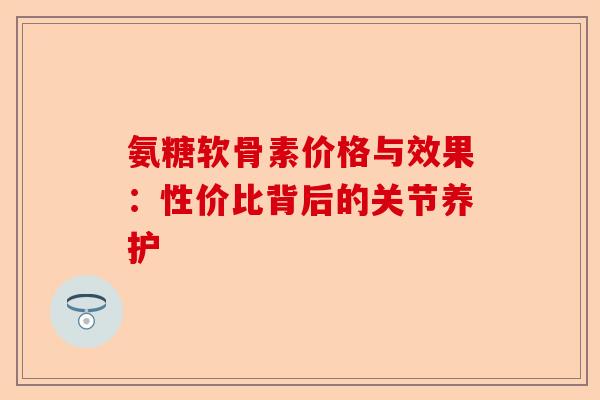 氨糖软骨素价格与效果：性价比背后的关节养护