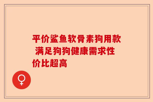 平价鲨鱼软骨素狗用款 满足狗狗健康需求性价比超高 平价鲨鱼软骨素狗用款 满足狗狗健康需求性价比超高
