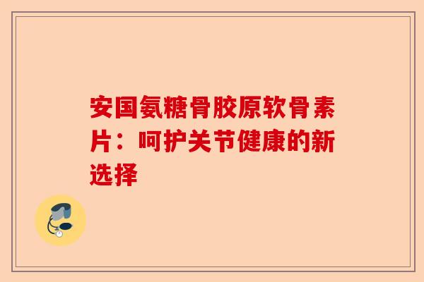 安国氨糖骨胶原软骨素片:呵护关节健康的新选择 安国氨糖骨胶原软骨素片:呵护关节健康的新选择