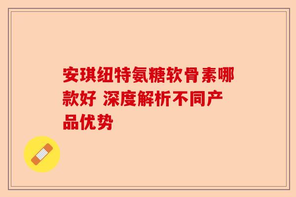 安琪纽特氨糖软骨素哪款好 深度解析不同产品优势 安琪纽特氨糖软骨素哪款好 深度解析不同产品优势