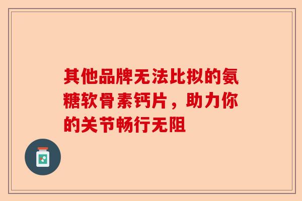 其他品牌无法比拟的氨糖软骨素钙片，助力你的关节畅行无阻