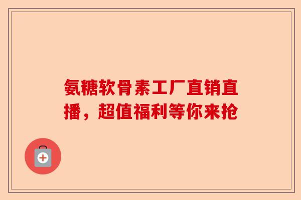 氨糖软骨素工厂直销直播，超值福利等你来抢