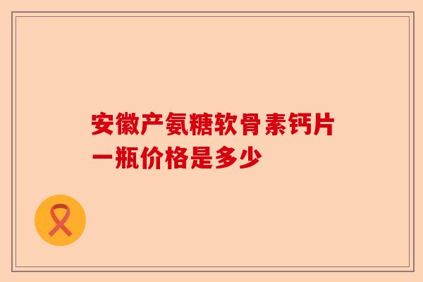 安徽产氨糖软骨素钙片一瓶价格是多少 安徽产氨糖软骨素钙片一瓶价格是多少