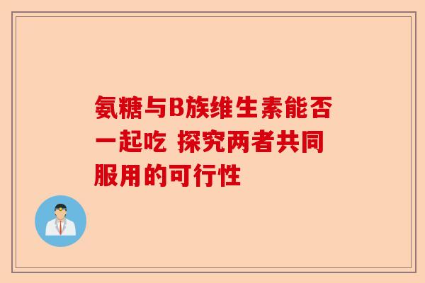 氨糖与B族维生素能否一起吃 探究两者共同服用的可行性