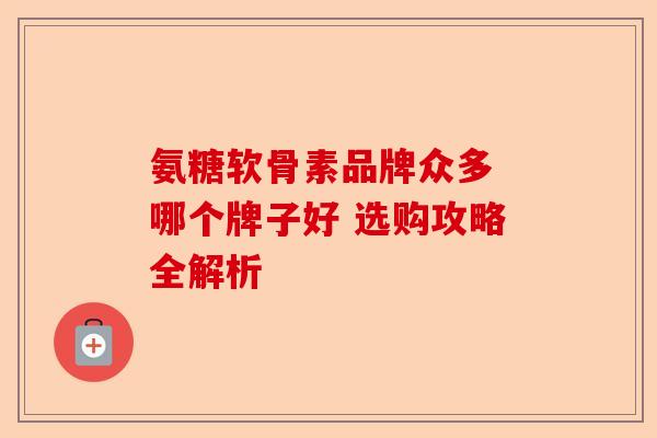 氨糖软骨素品牌众多 哪个牌子好 选购攻略全解析