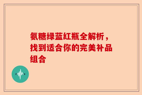 氨糖绿蓝红瓶全解析，找到适合你的完美补品组合