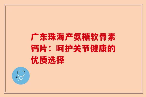 广东珠海产氨糖软骨素钙片：呵护关节健康的优质选择