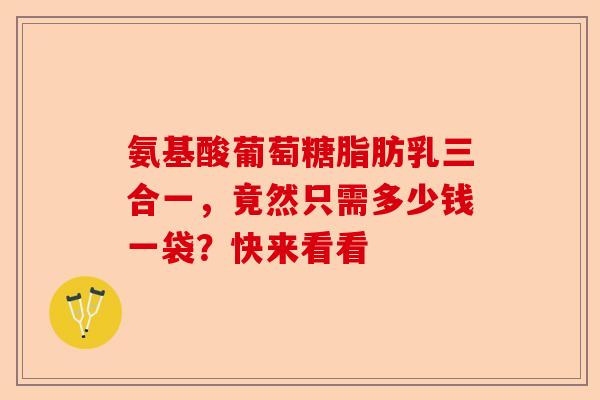氨基酸葡萄糖脂肪乳三合一,竟然只需多少钱一袋?快来看看 氨基酸葡萄糖脂肪乳三合一,竟然只需多少钱一袋?快来看看