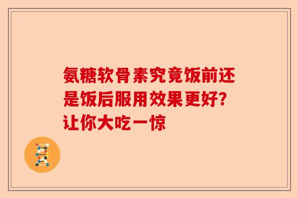 氨糖软骨素究竟饭前还是饭后服用效果更好?让你大吃一惊 氨糖软骨素究竟饭前还是饭后服用效果更好?让你大吃一惊