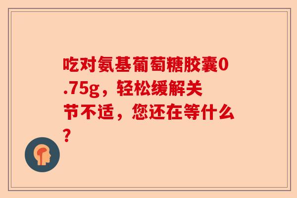 吃对氨基葡萄糖胶囊0.75g,轻松缓解关节不适,您还在等什么? 吃对氨基葡萄糖胶囊0.75g,轻松缓解关节不适,您还在等什么?
