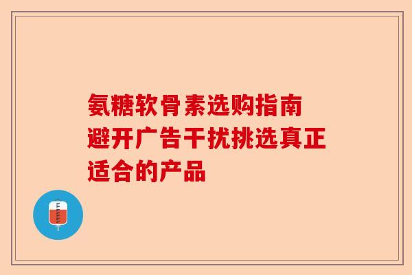 氨糖软骨素选购指南 避开广告干扰挑选真正适合的产品