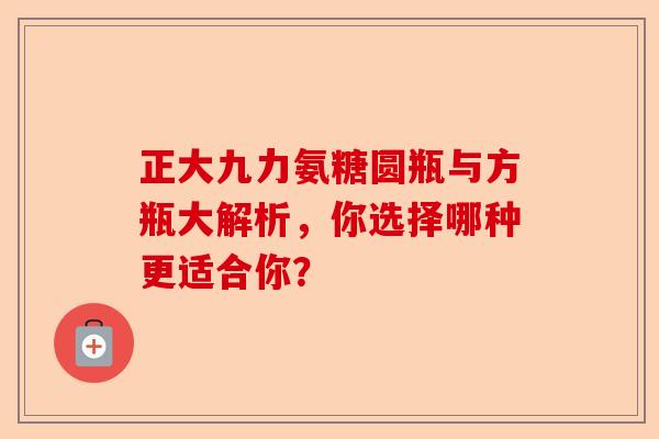 正大九力氨糖圆瓶与方瓶大解析，你选择哪种更适合你？