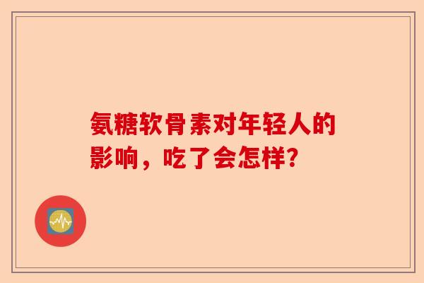 氨糖软骨素对年轻人的影响，吃了会怎样？