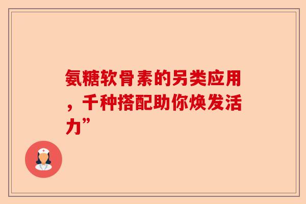 氨糖软骨素的另类应用，千种搭配助你焕发活力”