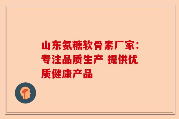 山东氨糖软骨素厂家：专注品质生产 提供优质健康产品