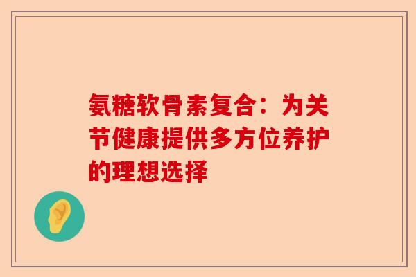 氨糖软骨素复合：为关节健康提供多方位养护的理想选择