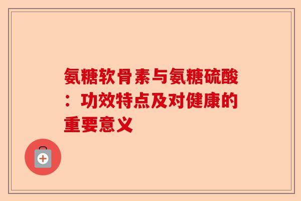 氨糖软骨素与氨糖硫酸：功效特点及对健康的重要意义