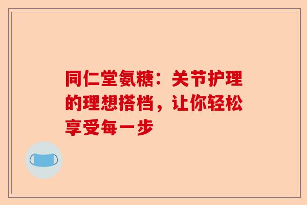 同仁堂氨糖：关节护理的理想搭档，让你轻松享受每一步