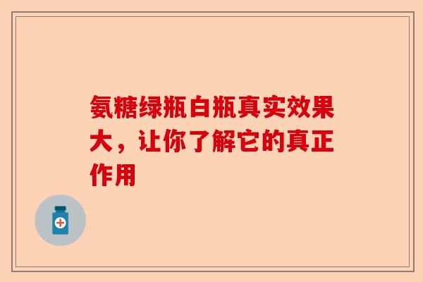 氨糖绿瓶白瓶真实效果大,让你了解它的真正作用 氨糖绿瓶白瓶真实效果大,让你了解它的真正作用