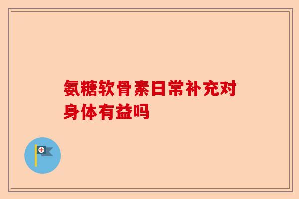 氨糖软骨素日常补充对身体有益吗 氨糖软骨素日常补充对身体有益吗