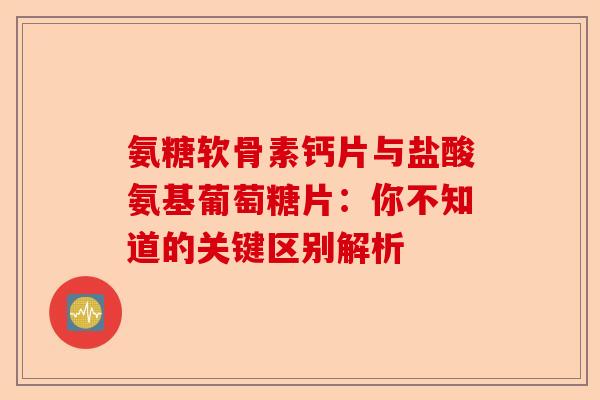 氨糖软骨素钙片与盐酸氨基葡萄糖片：你不知道的关键区别解析