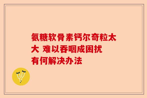 氨糖软骨素钙尔奇粒太大 难以吞咽成困扰 有何解决办法 氨糖软骨素钙尔奇粒太大 难以吞咽成困扰 有何解决办法