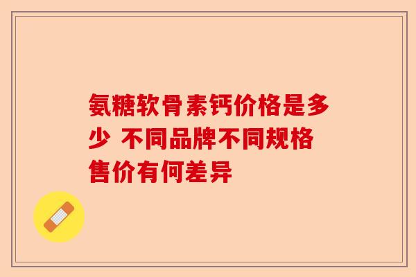 氨糖软骨素钙价格是多少 不同品牌不同规格售价有何差异