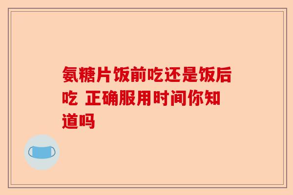 氨糖片饭前吃还是饭后吃 正确服用时间你知道吗