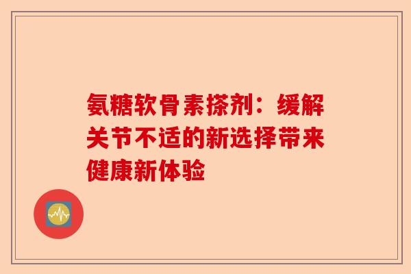氨糖软骨素搽剂：缓解关节不适的新选择带来健康新体验