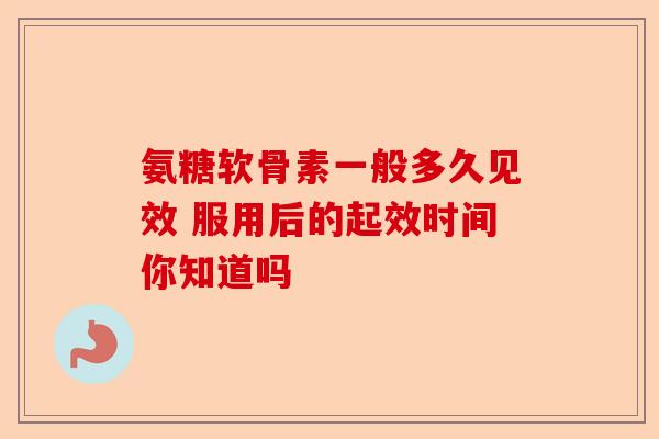 氨糖软骨素一般多久见效 服用后的起效时间你知道吗