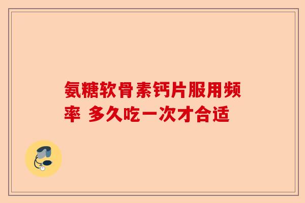氨糖软骨素钙片服用频率 多久吃一次才合适